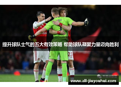 提升球队士气的五大有效策略 帮助球队凝聚力量迈向胜利
