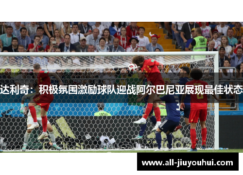 达利奇：积极氛围激励球队迎战阿尔巴尼亚展现最佳状态