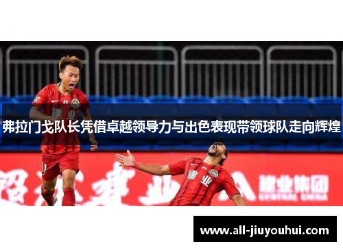 弗拉门戈队长凭借卓越领导力与出色表现带领球队走向辉煌