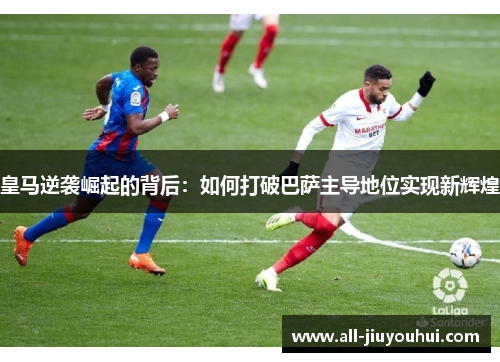 皇马逆袭崛起的背后：如何打破巴萨主导地位实现新辉煌