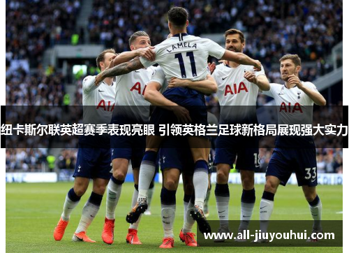 纽卡斯尔联英超赛季表现亮眼 引领英格兰足球新格局展现强大实力