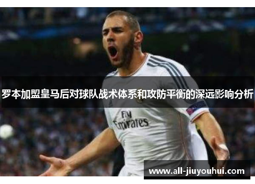 罗本加盟皇马后对球队战术体系和攻防平衡的深远影响分析