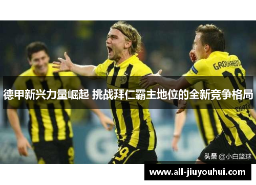 德甲新兴力量崛起 挑战拜仁霸主地位的全新竞争格局