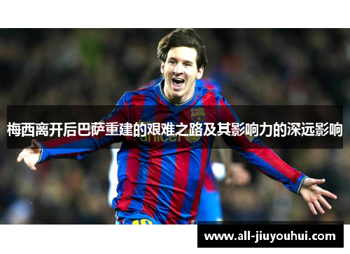 梅西离开后巴萨重建的艰难之路及其影响力的深远影响