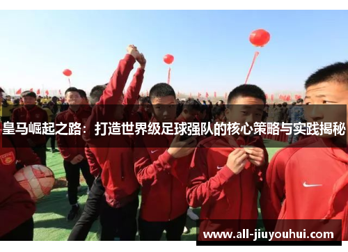 皇马崛起之路：打造世界级足球强队的核心策略与实践揭秘