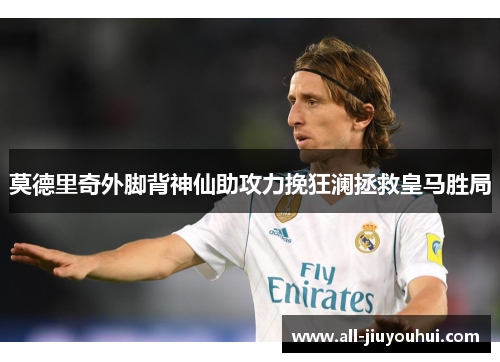 莫德里奇外脚背神仙助攻力挽狂澜拯救皇马胜局