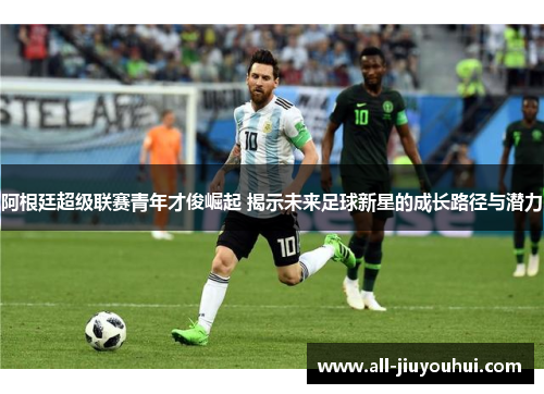 阿根廷超级联赛青年才俊崛起 揭示未来足球新星的成长路径与潜力